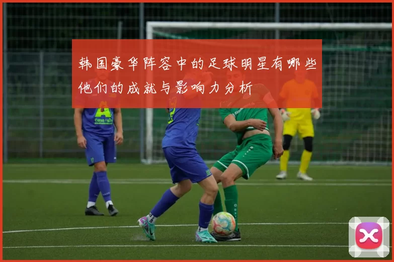 韩国豪华阵容中的足球明星有哪些他们的成就与影响力分析