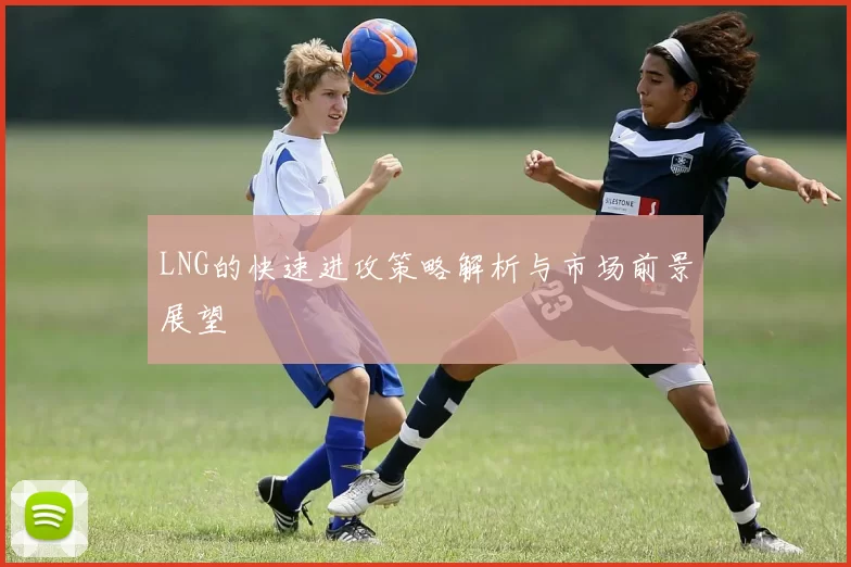 LNG的快速进攻策略解析与市场前景展望