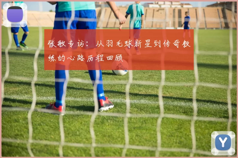 张敏专访：从羽毛球新星到传奇教练的心路历程回顾