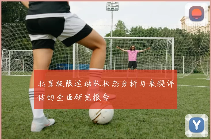 北京极限运动队状态分析与表现评估的全面研究报告