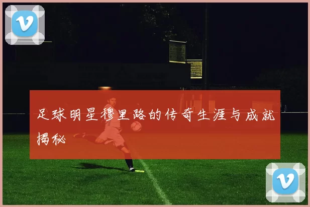 足球明星穆里路的传奇生涯与成就揭秘