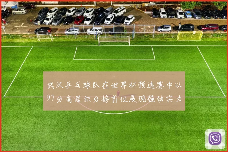 武汉乒乓球队在世界杯预选赛中以97分高居积分榜首位展现强劲实力