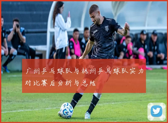 广州乒乓球队与杭州乒乓球队实力对比赛后分析与总结
