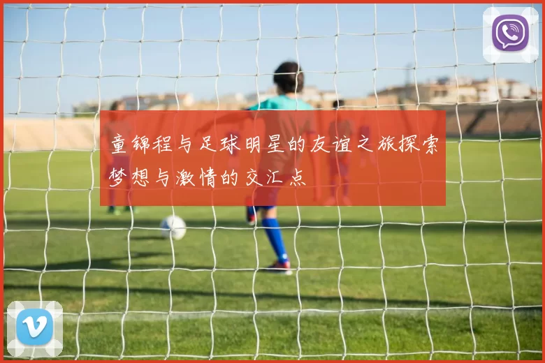 童锦程与足球明星的友谊之旅探索梦想与激情的交汇点