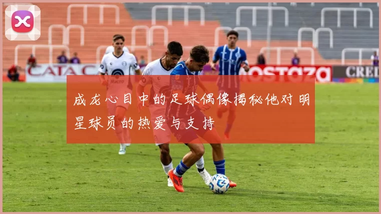 成龙心目中的足球偶像揭秘他对明星球员的热爱与支持