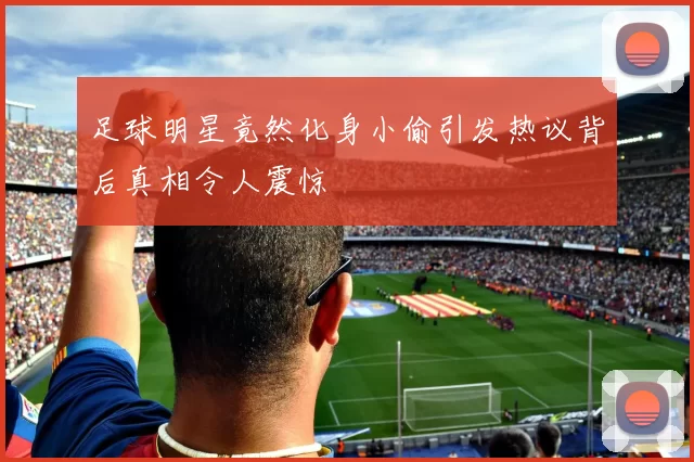 足球明星竟然化身小偷引发热议背后真相令人震惊