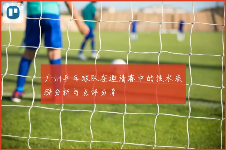 广州乒乓球队在邀请赛中的技术表现分析与点评分享