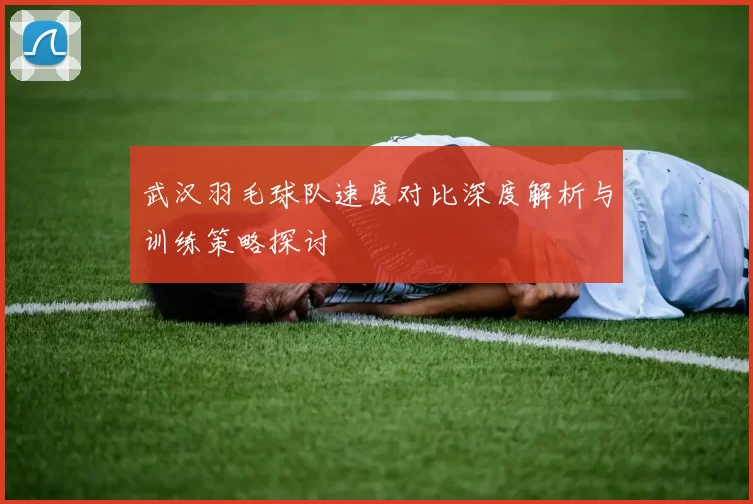 武汉羽毛球队速度对比深度解析与训练策略探讨
