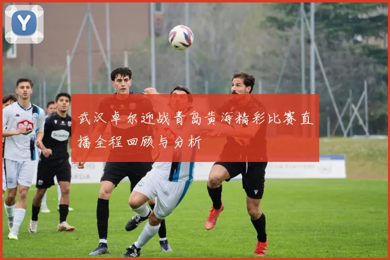 武汉卓尔迎战青岛黄海精彩比赛直播全程回顾与分析