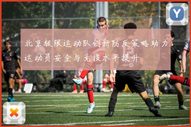 北京极限运动队创新防反策略助力运动员安全与竞技水平提升
