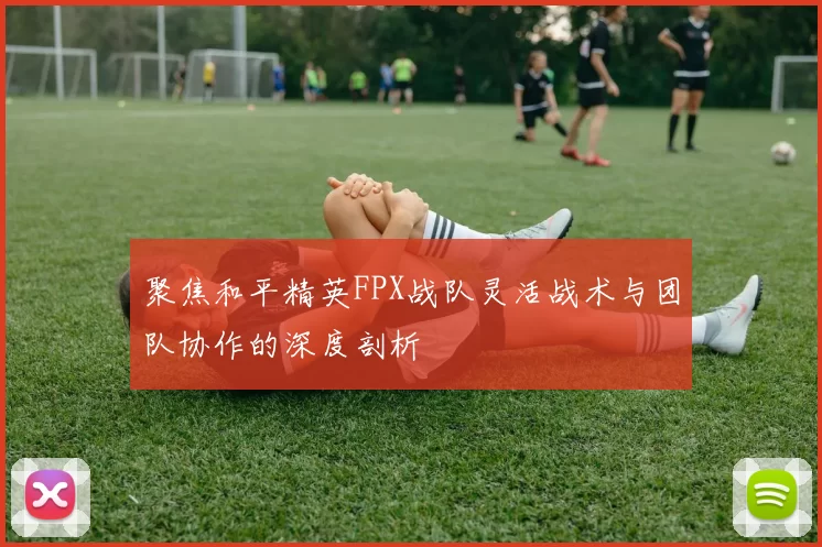 聚焦和平精英FPX战队灵活战术与团队协作的深度剖析