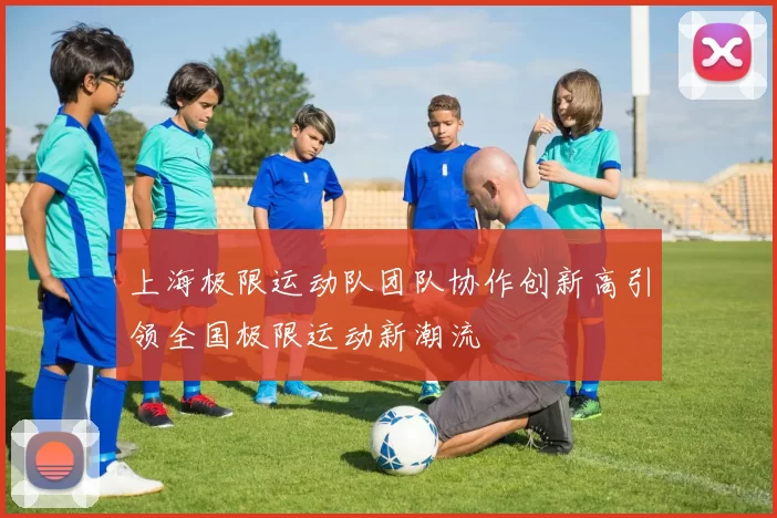 上海极限运动队团队协作创新高引领全国极限运动新潮流