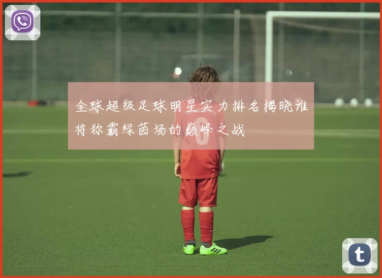 全球超级足球明星实力排名揭晓谁将称霸绿茵场的巅峰之战