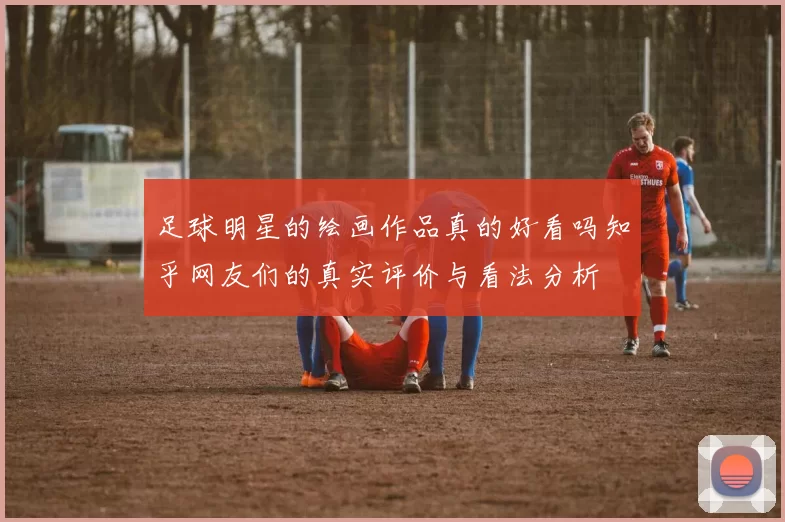 足球明星的绘画作品真的好看吗知乎网友们的真实评价与看法分析