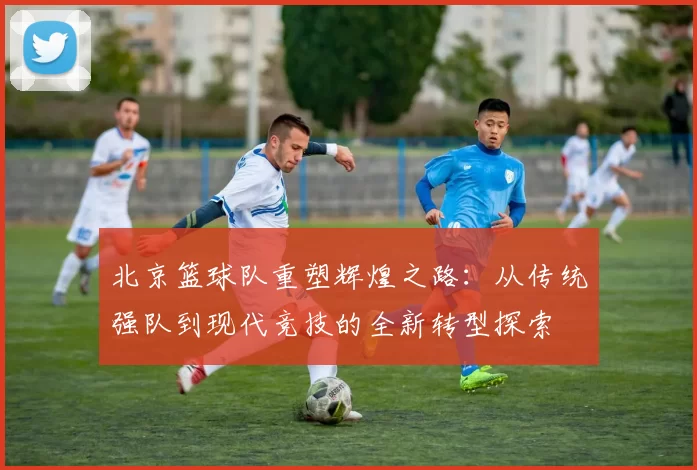 北京篮球队重塑辉煌之路：从传统强队到现代竞技的全新转型探索