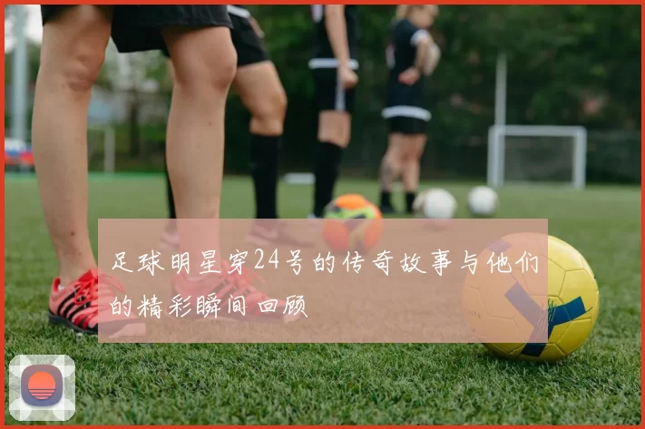 足球明星穿24号的传奇故事与他们的精彩瞬间回顾