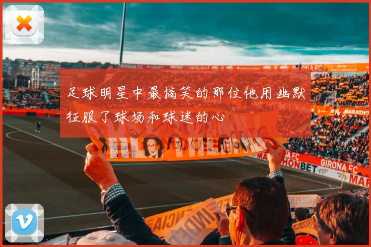 足球明星中最搞笑的那位他用幽默征服了球场和球迷的心