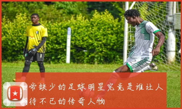 上帝缺少的足球明星究竟是谁让人期待不已的传奇人物
