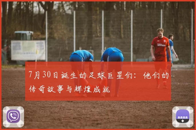7月30日诞生的足球巨星们：他们的传奇故事与辉煌成就
