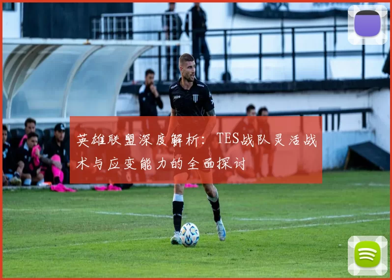 英雄联盟深度解析：TES战队灵活战术与应变能力的全面探讨
