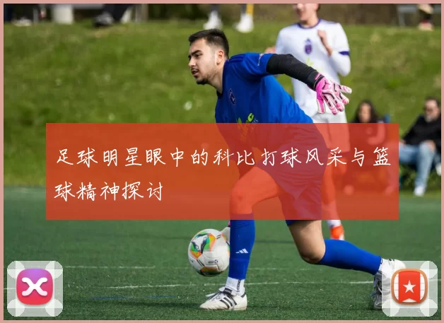 足球明星眼中的科比打球风采与篮球精神探讨