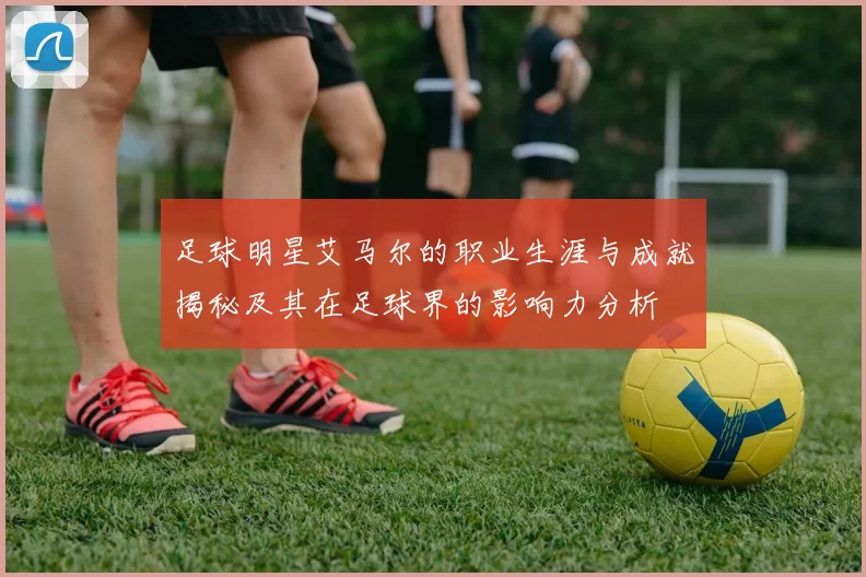 足球明星艾马尔的职业生涯与成就揭秘及其在足球界的影响力分析