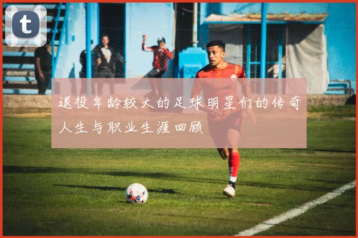 退役年龄较大的足球明星们的传奇人生与职业生涯回顾