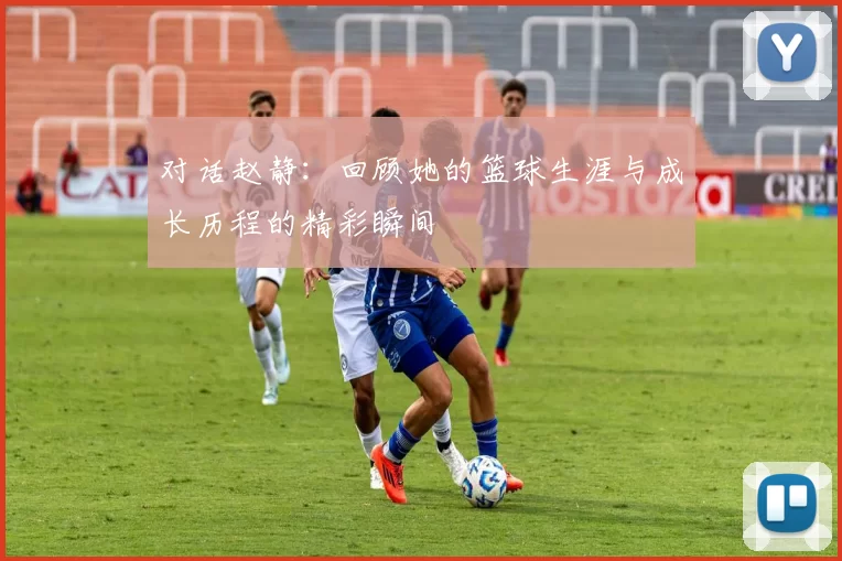 对话赵静：回顾她的篮球生涯与成长历程的精彩瞬间