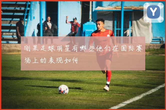 刚果足球明星有哪些他们在国际赛场上的表现如何