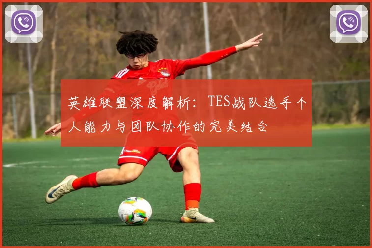 英雄联盟深度解析：TES战队选手个人能力与团队协作的完美结合
