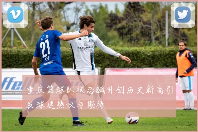 重庆篮球队状态飙升创历史新高引发球迷热议与期待
